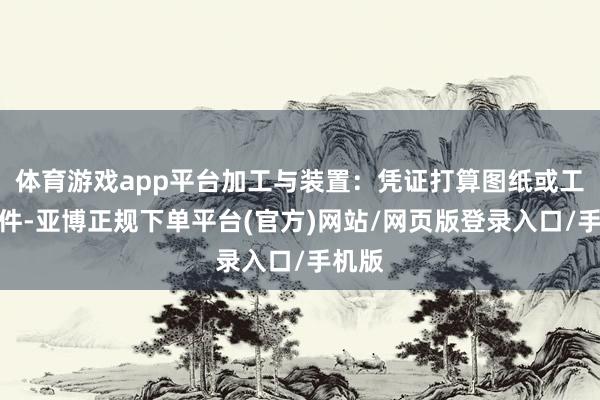 体育游戏app平台加工与装置：凭证打算图纸或工程条件-亚博正规下单平台(官方)网站/网页版登录入口/手机版