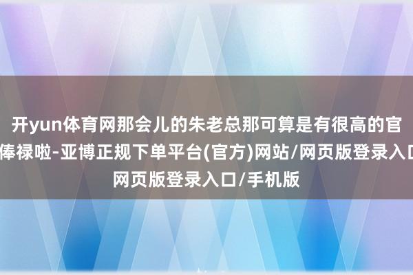 开yun体育网那会儿的朱老总那可算是有很高的官和好多的俸禄啦-亚博正规下单平台(官方)网站/网页版登录入口/手机版