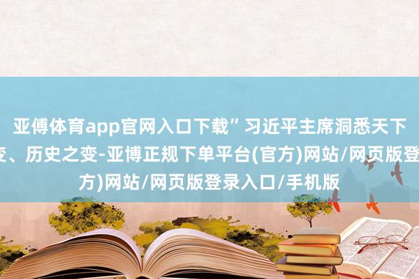 亚傅体育app官网入口下载”习近平主席洞悉天下之变、期间之变、历史之变-亚博正规下单平台(官方)网站/网页版登录入口/手机版