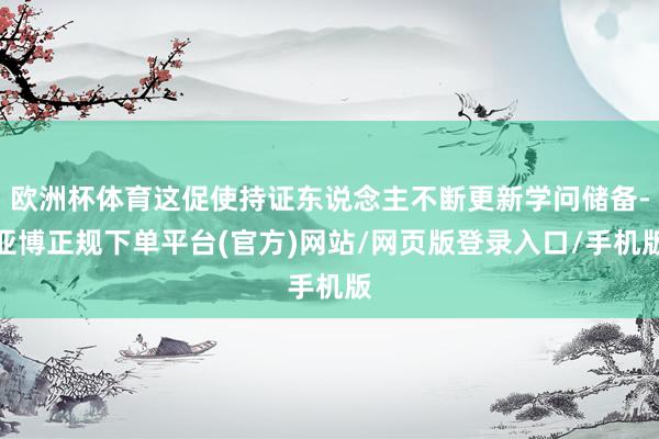 欧洲杯体育这促使持证东说念主不断更新学问储备-亚博正规下单平台(官方)网站/网页版登录入口/手机版