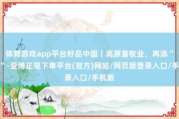 体育游戏app平台好品中国｜高原畜牧业，再添“牛劲”-亚博正规下单平台(官方)网站/网页版登录入口/手机版