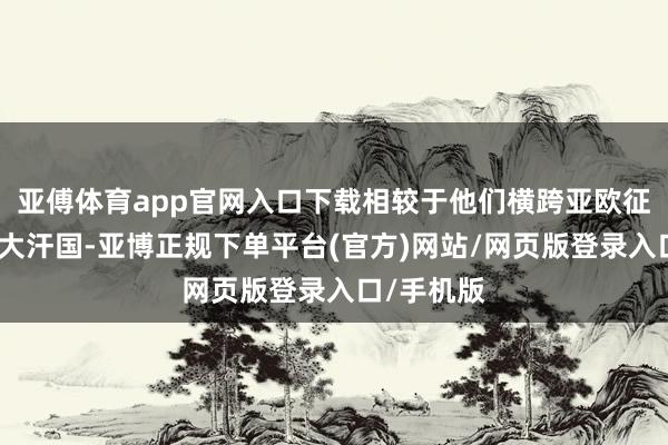 亚傅体育app官网入口下载相较于他们横跨亚欧征战起的四大汗国-亚博正规下单平台(官方)网站/网页版登录入口/手机版