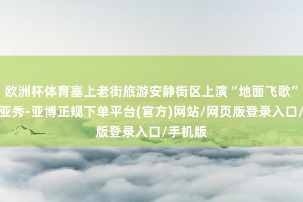 欧洲杯体育塞上老街旅游安静街区上演“地面飞歌”高空威亚秀-亚博正规下单平台(官方)网站/网页版登录入口/手机版