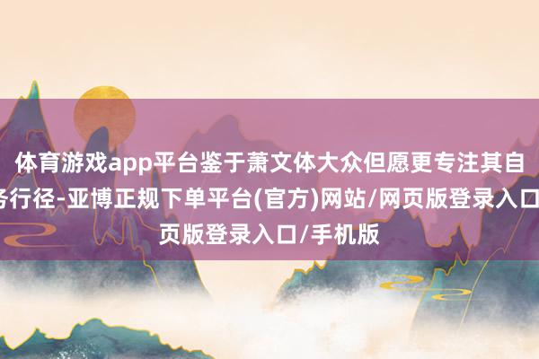 体育游戏app平台鉴于萧文体大众但愿更专注其自己的业务行径-亚博正规下单平台(官方)网站/网页版登录入口/手机版