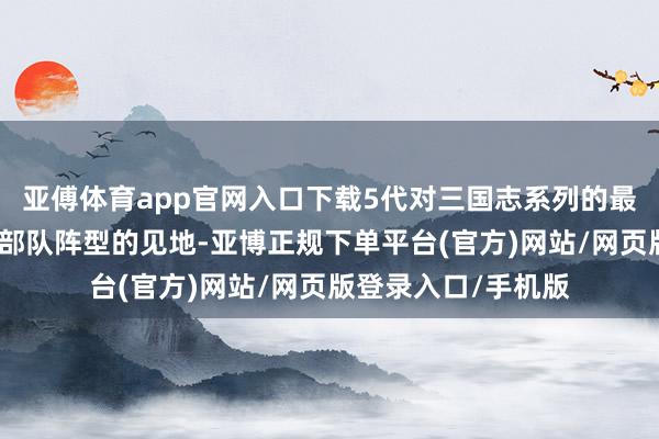 亚傅体育app官网入口下载5代对三国志系列的最大孝顺在于建议了部队阵型的见地-亚博正规下单平台(官方)网站/网页版登录入口/手机版