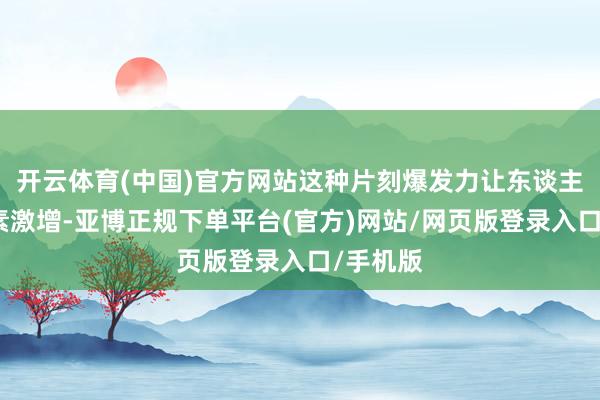 开云体育(中国)官方网站这种片刻爆发力让东谈主肾上腺素激增-亚博正规下单平台(官方)网站/网页版登录入口/手机版