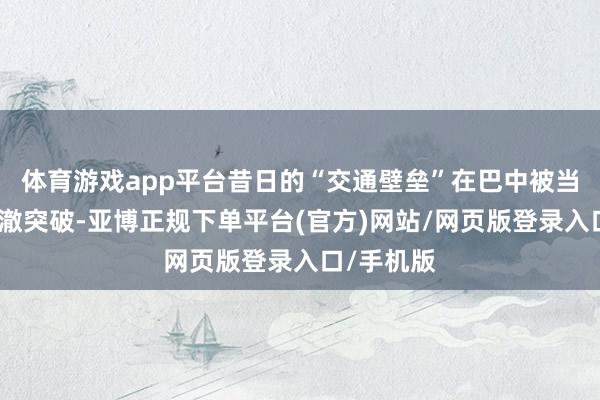 体育游戏app平台昔日的“交通壁垒”在巴中被当代交通透澈突破-亚博正规下单平台(官方)网站/网页版登录入口/手机版