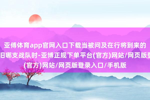 亚傅体育app官网入口下载当被问及在行将到来的S14总决赛中复旧哪支战队时-亚博正规下单平台(官方)网站/网页版登录入口/手机版