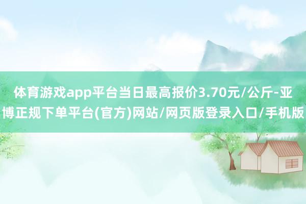 体育游戏app平台当日最高报价3.70元/公斤-亚博正规下单平台(官方)网站/网页版登录入口/手机版