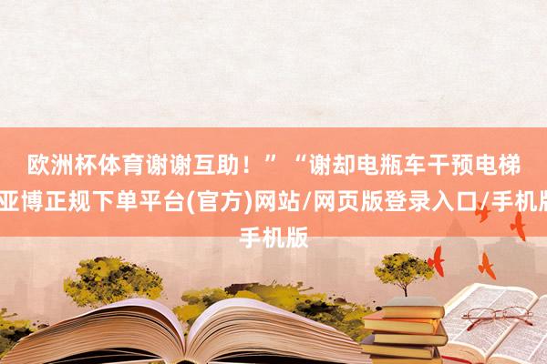 欧洲杯体育谢谢互助！” 　　“谢却电瓶车干预电梯-亚博正规下单平台(官方)网站/网页版登录入口/手机版