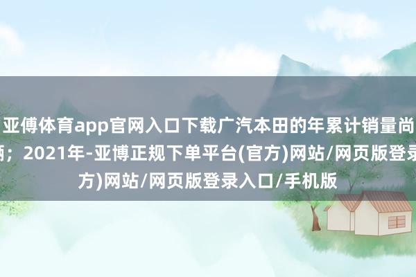 亚傅体育app官网入口下载广汽本田的年累计销量尚且有74万余辆；2021年-亚博正规下单平台(官方)网站/网页版登录入口/手机版