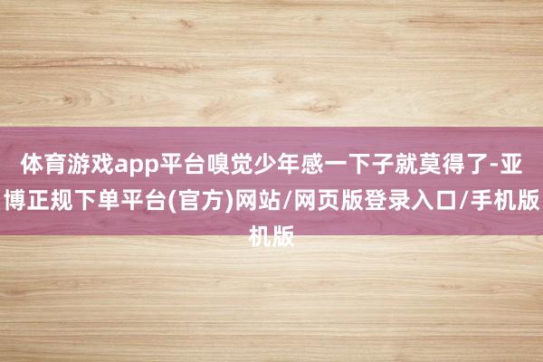 体育游戏app平台嗅觉少年感一下子就莫得了-亚博正规下单平台(官方)网站/网页版登录入口/手机版