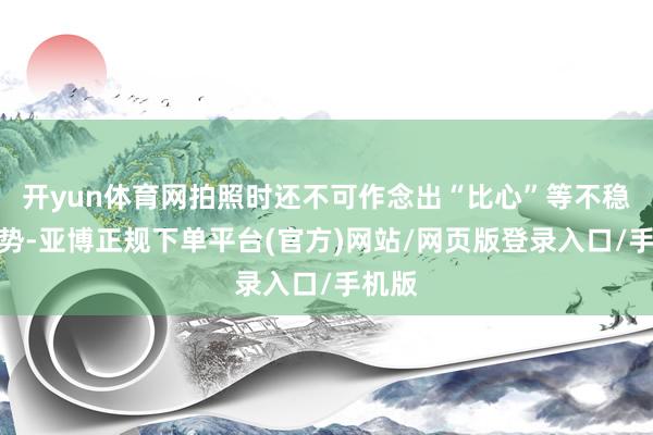 开yun体育网拍照时还不可作念出“比心”等不稳健手势-亚博正规下单平台(官方)网站/网页版登录入口/手机版