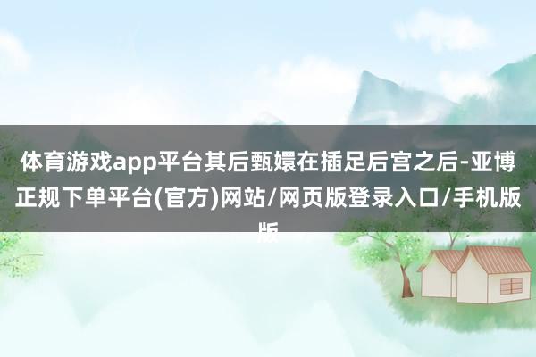 体育游戏app平台其后甄嬛在插足后宫之后-亚博正规下单平台(官方)网站/网页版登录入口/手机版