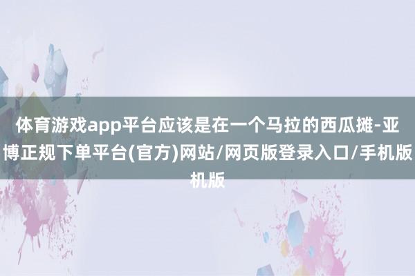 体育游戏app平台应该是在一个马拉的西瓜摊-亚博正规下单平台(官方)网站/网页版登录入口/手机版