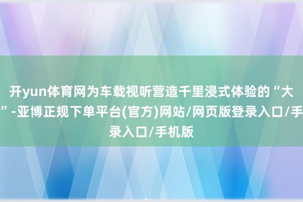 开yun体育网为车载视听营造千里浸式体验的“大元勋”-亚博正规下单平台(官方)网站/网页版登录入口/手机版