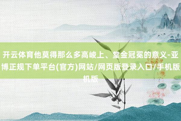 开云体育他莫得那么多高峻上、堂金冠冕的意义-亚博正规下单平台(官方)网站/网页版登录入口/手机版