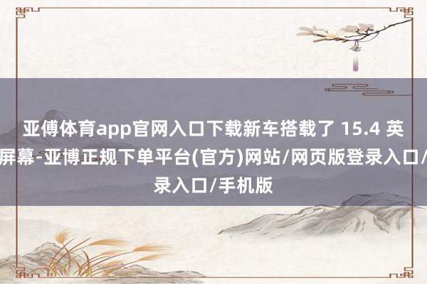 亚傅体育app官网入口下载新车搭载了 15.4 英寸中控屏幕-亚博正规下单平台(官方)网站/网页版登录入口/手机版