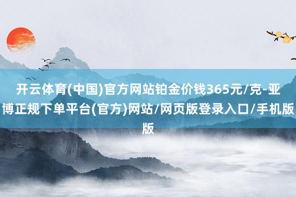 开云体育(中国)官方网站铂金价钱365元/克-亚博正规下单平台(官方)网站/网页版登录入口/手机版