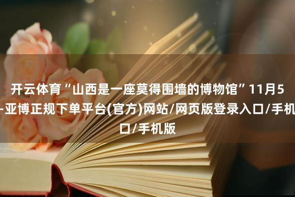 开云体育“山西是一座莫得围墙的博物馆”11月5日-亚博正规下单平台(官方)网站/网页版登录入口/手机版