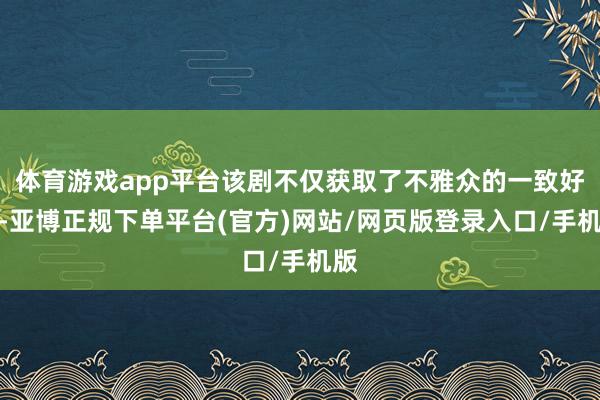 体育游戏app平台该剧不仅获取了不雅众的一致好评-亚博正规下单平台(官方)网站/网页版登录入口/手机版