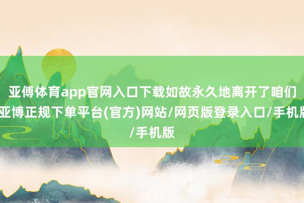 亚傅体育app官网入口下载如故永久地离开了咱们-亚博正规下单平台(官方)网站/网页版登录入口/手机版