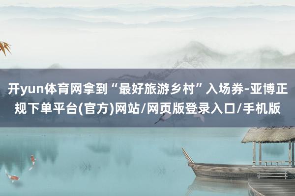 开yun体育网拿到“最好旅游乡村”入场券-亚博正规下单平台(官方)网站/网页版登录入口/手机版