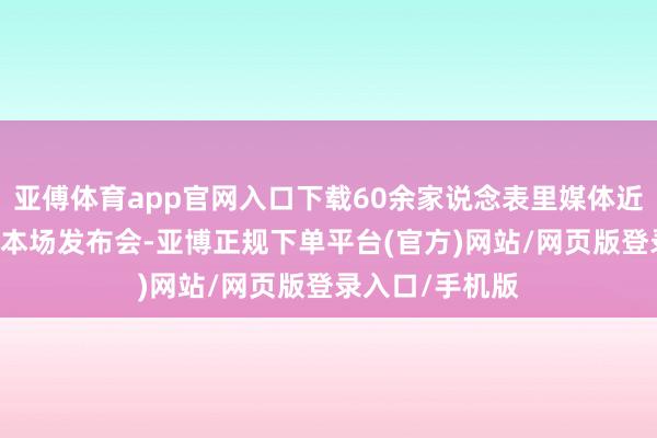 亚傅体育app官网入口下载60余家说念表里媒体近70名记者插足本场发布会-亚博正规下单平台(官方)网站/网页版登录入口/手机版