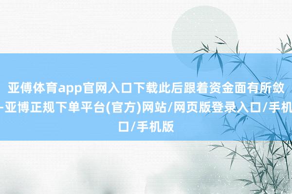 亚傅体育app官网入口下载此后跟着资金面有所敛迹-亚博正规下单平台(官方)网站/网页版登录入口/手机版