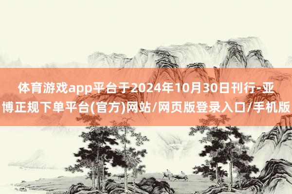 体育游戏app平台于2024年10月30日刊行-亚博正规下单平台(官方)网站/网页版登录入口/手机版