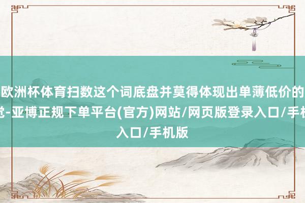 欧洲杯体育扫数这个词底盘并莫得体现出单薄低价的嗅觉-亚博正规下单平台(官方)网站/网页版登录入口/手机版