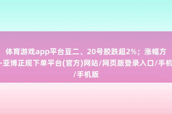 体育游戏app平台豆二、20号胶跌超2%；涨幅方面-亚博正规下单平台(官方)网站/网页版登录入口/手机版