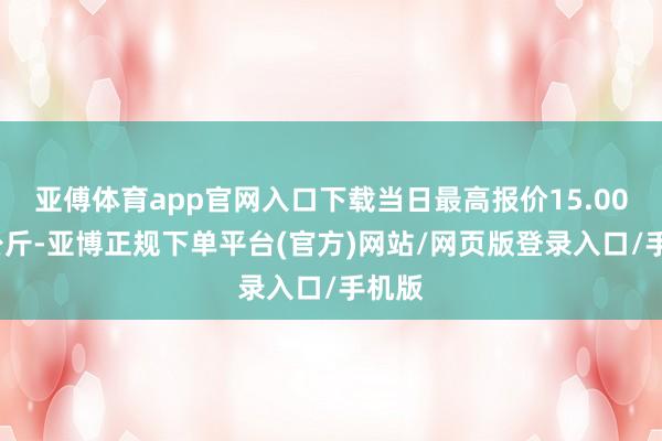 亚傅体育app官网入口下载当日最高报价15.00元/公斤-亚博正规下单平台(官方)网站/网页版登录入口/手机版