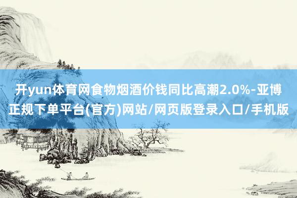 开yun体育网食物烟酒价钱同比高潮2.0%-亚博正规下单平台(官方)网站/网页版登录入口/手机版