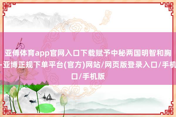 亚傅体育app官网入口下载赋予中秘两国明智和胸宇-亚博正规下单平台(官方)网站/网页版登录入口/手机版