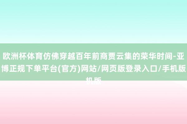 欧洲杯体育仿佛穿越百年前商贾云集的荣华时间-亚博正规下单平台(官方)网站/网页版登录入口/手机版