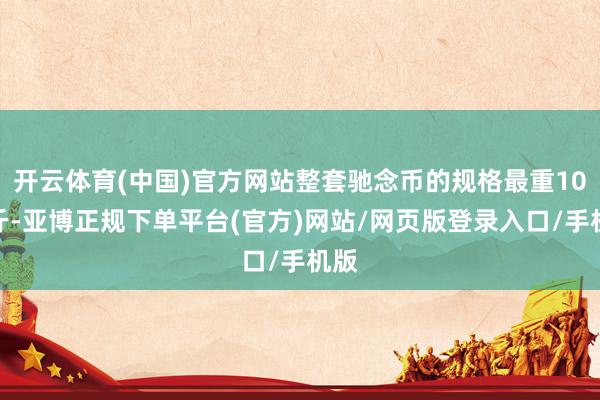 开云体育(中国)官方网站整套驰念币的规格最重10公斤-亚博正规下单平台(官方)网站/网页版登录入口/手机版