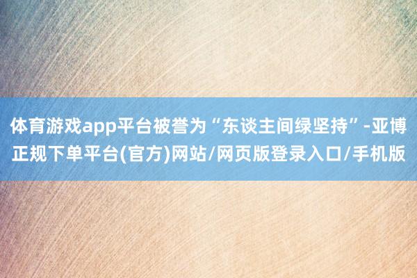 体育游戏app平台被誉为“东谈主间绿坚持”-亚博正规下单平台(官方)网站/网页版登录入口/手机版