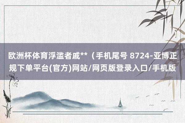 欧洲杯体育浮滥者戚**（手机尾号 8724-亚博正规下单平台(官方)网站/网页版登录入口/手机版