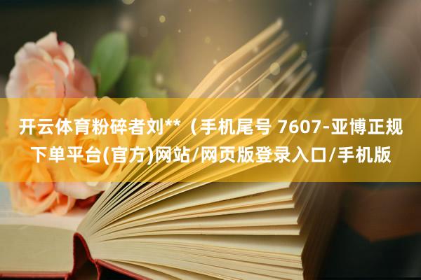 开云体育粉碎者刘**（手机尾号 7607-亚博正规下单平台(官方)网站/网页版登录入口/手机版