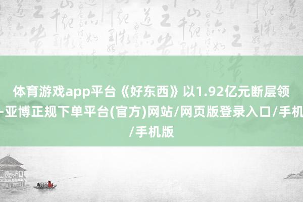 体育游戏app平台《好东西》以1.92亿元断层领跑-亚博正规下单平台(官方)网站/网页版登录入口/手机版