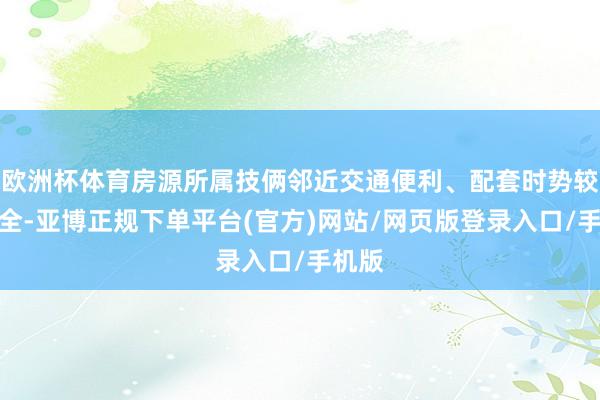 欧洲杯体育房源所属技俩邻近交通便利、配套时势较为皆全-亚博正规下单平台(官方)网站/网页版登录入口/手机版