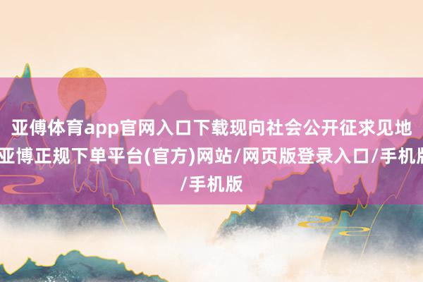 亚傅体育app官网入口下载现向社会公开征求见地-亚博正规下单平台(官方)网站/网页版登录入口/手机版