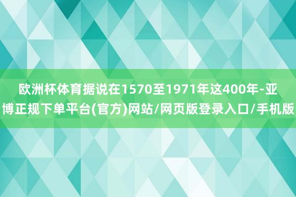 欧洲杯体育据说在1570至1971年这400年-亚博正规下单平台(官方)网站/网页版登录入口/手机版