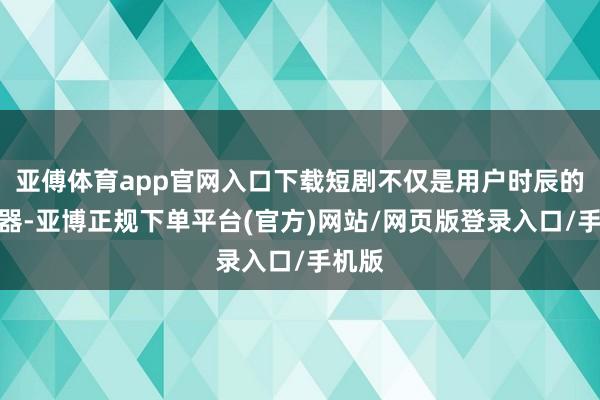 亚傅体育app官网入口下载短剧不仅是用户时辰的吸附器-亚博正规下单平台(官方)网站/网页版登录入口/手机版