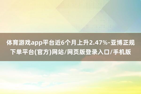 体育游戏app平台近6个月上升2.47%-亚博正规下单平台(官方)网站/网页版登录入口/手机版