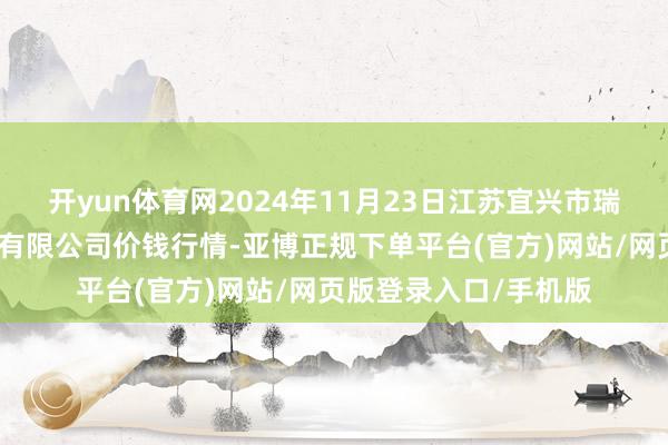 开yun体育网2024年11月23日江苏宜兴市瑞德蔬菜果品批发市集有限公司价钱行情-亚博正规下单平台(官方)网站/网页版登录入口/手机版