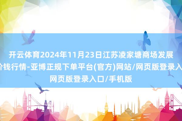 开云体育2024年11月23日江苏凌家塘商场发展有限公司价钱行情-亚博正规下单平台(官方)网站/网页版登录入口/手机版