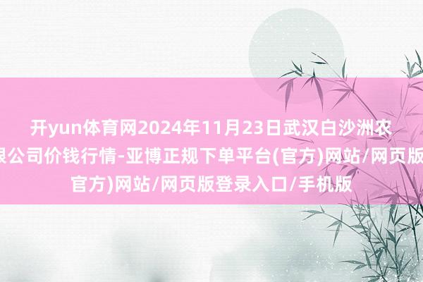 开yun体育网2024年11月23日武汉白沙洲农副产物大阛阓有限公司价钱行情-亚博正规下单平台(官方)网站/网页版登录入口/手机版