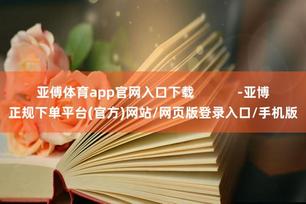 亚傅体育app官网入口下载            -亚博正规下单平台(官方)网站/网页版登录入口/手机版